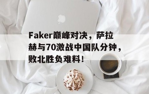 星空体育-包含Faker巅峰对决，萨拉赫与70激战中国队分钟，败北胜负难料！的词条